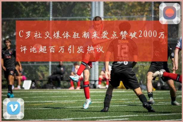 C罗社交媒体狂潮来袭点赞破2000万评论超百万引发热议