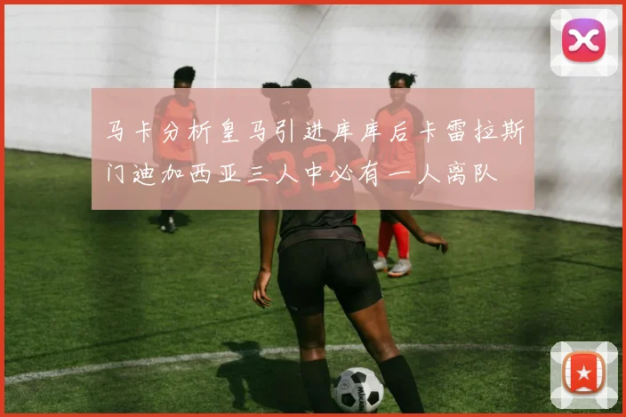 马卡分析皇马引进库库后卡雷拉斯门迪加西亚三人中必有一人离队