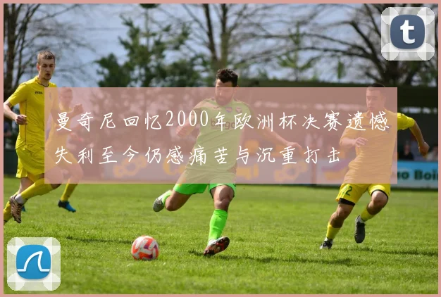 曼奇尼回忆2000年欧洲杯决赛遗憾失利至今仍感痛苦与沉重打击