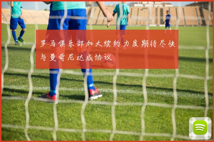 罗马俱乐部加大续约力度期待尽快与曼奇尼达成协议
