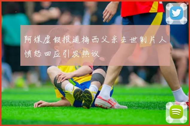 阿媒虚假报道梅西父亲去世制片人愤怒回应引发热议