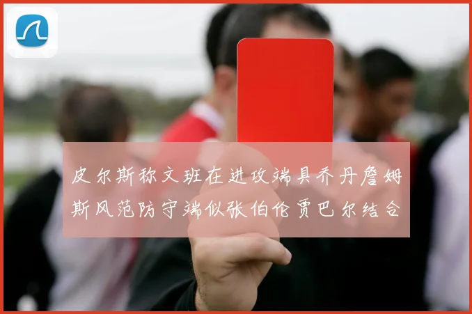 皮尔斯称文班在进攻端具乔丹詹姆斯风范防守端似张伯伦贾巴尔结合