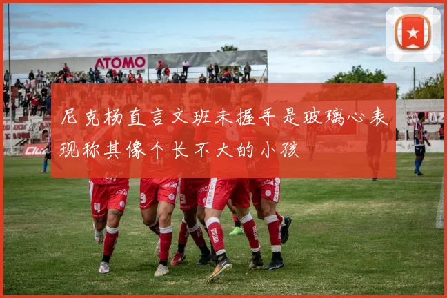 尼克杨直言文班未握手是玻璃心表现称其像个长不大的小孩