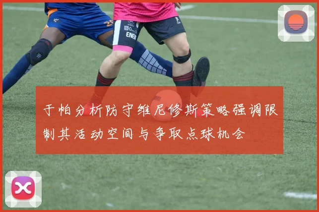 于帕分析防守维尼修斯策略强调限制其活动空间与争取点球机会