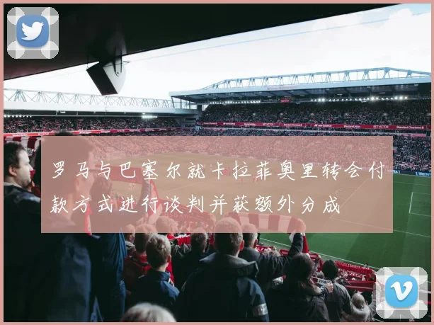 罗马与巴塞尔就卡拉菲奥里转会付款方式进行谈判并获额外分成