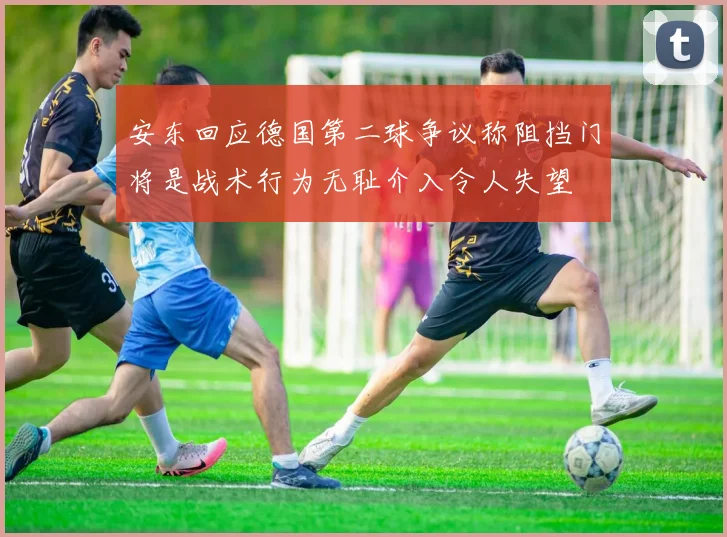 安东回应德国第二球争议称阻挡门将是战术行为无耻介入令人失望