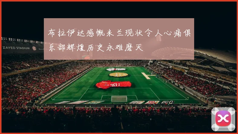 布拉伊达感慨米兰现状令人心痛俱乐部辉煌历史永难磨灭