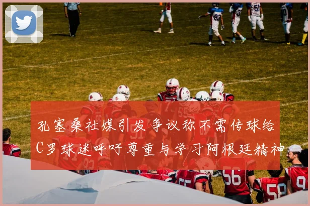 孔塞桑社媒引发争议称不需传球给C罗球迷呼吁尊重与学习阿根廷精神