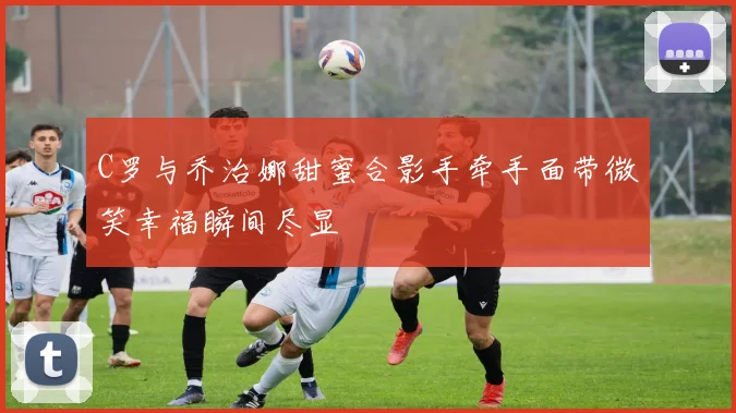 C罗与乔治娜甜蜜合影手牵手面带微笑幸福瞬间尽显