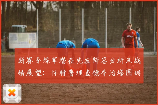 新赛季绿军潜在先发阵容分析及战绩展望：怀特普理查德乔治塔图姆奎塔组合